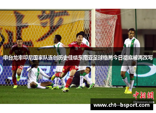 申台龙率印尼国家队连创历史佳绩东南亚足球格局今日彻底被再改写