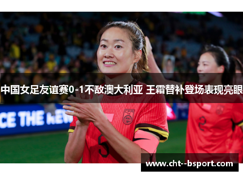 中国女足友谊赛0-1不敌澳大利亚 王霜替补登场表现亮眼