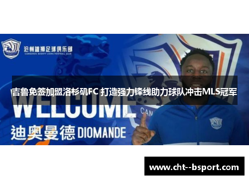 吉鲁免签加盟洛杉矶FC 打造强力锋线助力球队冲击MLS冠军