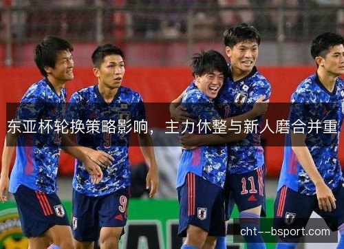 东亚杯轮换策略影响，主力休整与新人磨合并重